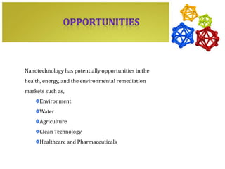 Nanotechnology has potentially opportunities in the
health, energy, and the environmental remediation
markets such as,
      Environment
      Water
      Agriculture
      Clean Technology
      Healthcare and Pharmaceuticals
 