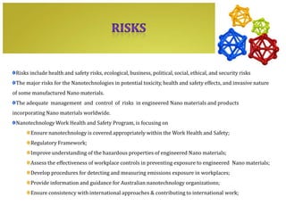 Risks include health and safety risks, ecological, business, political, social, ethical, and security risks
 The major risks for the Nanotechnologies in potential toxicity, health and safety effects, and invasive nature
of some manufactured Nano materials.
 The adequate management and control of risks in engineered Nano materials and products
incorporating Nano materials worldwide.
 Nanotechnology Work Health and Safety Program, is focusing on
       Ensure nanotechnology is covered appropriately within the Work Health and Safety;
       Regulatory Framework;
       Improve understanding of the hazardous properties of engineered Nano materials;
       Assess the effectiveness of workplace controls in preventing exposure to engineered Nano materials;
       Develop procedures for detecting and measuring emissions exposure in workplaces;
       Provide information and guidance for Australian nanotechnology organizations;
       Ensure consistency with international approaches & contributing to international work;
 