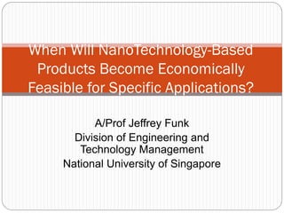 A/Prof Jeffrey Funk
Division of Engineering and
Technology Management
National University of Singapore
When Will NanoTechnology-Based
Products Become Economically
Feasible for Specific Applications?
For information on other technologies, see http://www.slideshare.net/Funk98/presen
 