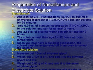 Preparation of Nanotitanium and
Electrolyte Solution
Nanotitanium
1. Add 2-ml of 2,4 – Pentanedione (C 5 H 8 O 2 ) to 100-ml of
     anhydrous isopropanol [ (CH 3 ) 2 CHOH ] and stir covered
     for 20 minutes.
2.    Add 6.04-ml of titanium isopropoxide (Ti[(CH 3 ) 2 CHO] 4
     to the solution and stir for at least 2 hours.
3.   Add 2.88-ml of distilled water and stir for another 2
     hours.
4.   The solution must then age for 12 hours at room
     temperature.
5.   Since you now have a collodial suspension, the
     solvent must be evaporated off in an oven to collect
     the powder.
Electrolyte solution
1. Measure out 10-ml of ethylene glycol
2. Weigh out 0.127-g of I 2 and add it to the ethylene
   glycol and stir.
3. Weigh out 0.83 g of KI and add it to the same
   ethylene glycol.
 
