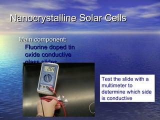 Nanocrystalline Solar Cells

  Main component:
   Fluorine doped tin
   oxide conductive
   glass slides

                        Test the slide with a
                        multimeter to
                        determine which side
                        is conductive
 