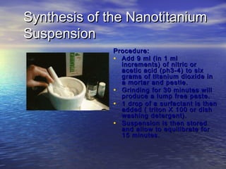 Synthesis of the Nanotitanium
Suspension
              Procedure:
              • Add 9 ml (in 1 ml
                increments) of nitric or
                acetic acid (ph3-4) to six
                grams of titanium dioxide in
                a mortar and pestle.
              • Grinding for 30 minutes will
                produce a lump free paste.
              • 1 drop of a surfactant is then
                added ( triton X 100 or dish
                washing detergent).
              • Suspension is then stored
                and allow to equilibrate for
                15 minutes.
 