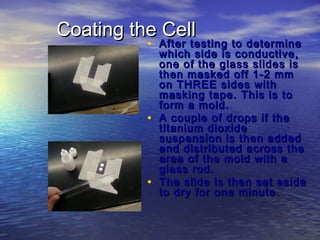 Coating the Cell
          • After testing to determine
              which side is conductive,
              one of the glass slides is
              then masked off 1-2 mm
              on THREE sides with
              masking tape. This is to
              form a mold.
          •   A couple of drops if the
              titanium dioxide
              suspension is then added
              and distributed across the
              area of the mold with a
              glass rod.
          •   The slide is then set aside
              to dry for one minute.
 
