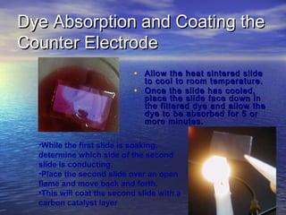 Dye Absorption and Coating the
Counter Electrode
                            • Allow the heat sintered slide
                              to cool to room temperature.
                            • Once the slide has cooled,
                              place the slide face down in
                              the filtered dye and allow the
                              dye to be absorbed for 5 or
                              more minutes.

  •While the first slide is soaking,
  determine which side of the second
  slide is conducting.
  •Place the second slide over an open
  flame and move back and forth.
  •This will coat the second slide with a
  carbon catalyst layer
 
