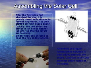 Assembling the Solar Cell
• After the first slide had
    absorbed the dye, it is
    quickly rinsed with ethanol to
    remove any water. It is then
    blotted dry with tissue paper.
•   Quickly, the two slides are
    placed in an offset manner
    together so that the layers
    are touching.
•   Binder clips can be used to
    keep the two slides together.



                                     •One drop of a liquid
                                     iodide/iodine solution is
                                     then added between the
                                     slides. Capillary action will
                                     stain the entire inside of
                                     the slides
 