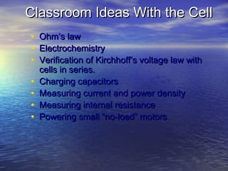 Classroom Ideas With the Cell
•   Ohm’s law
•   Electrochemistry
•   Verification of Kirchhoff’s voltage law with
    cells in series.
•   Charging capacitors
•   Measuring current and power density
•   Measuring internal resistance
•   Powering small “no-load” motors
 