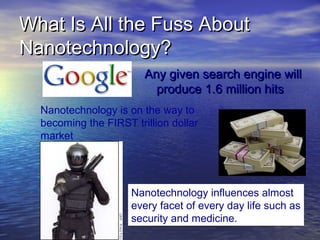 What Is All the Fuss About
Nanotechnology?
                        Any given search engine will
                          produce 1.6 million hits
  Nanotechnology is on the way to
  becoming the FIRST trillion dollar
  market




                     Nanotechnology influences almost
                     every facet of every day life such as
                     security and medicine.
 