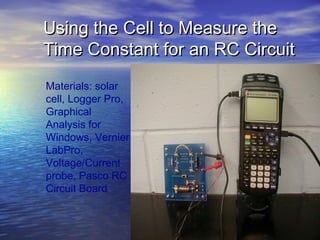 Using the Cell to Measure the
Time Constant for an RC Circuit
Materials: solar
cell, Logger Pro,
Graphical
Analysis for
Windows, Vernier
LabPro,
Voltage/Current
probe, Pasco RC
Circuit Board
 