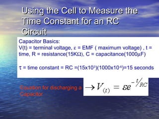 Using the Cell to Measure the
 Time Constant for an RC
 Circuit
Capacitor Basics:
V(t) = terminal voltage, ε = EMF ( maximum voltage) , t =
time, R = resistance(15KΩ), C = capacitance(1000µF)

τ = time constant = RC =(15x103)(1000x10-6)=15 seconds


Equation for discharging a
Capacitor
 