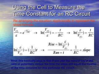 Using the Cell to Measure the
 Time Constant for an RC Circuit
 Re-arranging the equation algebraically to represent the
 slope formula.




What this basically says is that if you plot the natural log of the
ratio of potentials versus the time the slope will equal the inverse
of the time constant for this particular RC circuit.
 