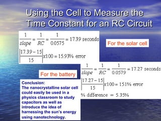 Using the Cell to Measure the
  Time Constant for an RC Circuit

                                 For the solar cell




          For the battery
Conclusion:
The nanocrystalline solar cell
could easily be used in a
physics classroom to study
capacitors as well as
introduce the idea of
harnessing the sun’s energy
using nanotechnology.
 
