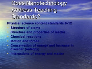 Does Nanotechnology
  Address Teaching
  Standards?
Physical science content standards 9-12
• Structure of atoms
• Structure and properties of matter
• Chemical reactions
• Motion and forces
• Conservation of energy and increase in
  disorder (entropy)
• Interactions of energy and matter
 