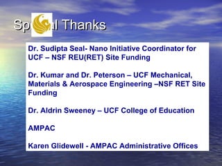 Special Thanks
  Dr. Sudipta Seal- Nano Initiative Coordinator for
  UCF – NSF REU(RET) Site Funding

  Dr. Kumar and Dr. Peterson – UCF Mechanical,
  Materials & Aerospace Engineering –NSF RET Site
  Funding

  Dr. Aldrin Sweeney – UCF College of Education

  AMPAC

  Karen Glidewell - AMPAC Administrative Offices
 