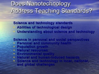 Does Nanotechnology
Address Teaching Standards?
Science and technology standards
• Abilities of technological design
• Understanding about science and technology
Science in personal and social perspectives
• Personal and community health
• Population growth
• Natural resources
• Environmental quality
• Natural and human-induced hazards
• Science and technology in local, national,
  and global challenges
 
