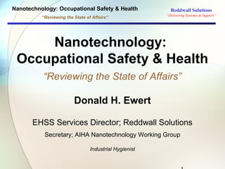Nanotechnology: Occupational Safety & Health              Reddwall Solutions
                                                        “Delivering Systems & Support”
          “Reviewing the State of Affairs”




     Nanotechnology:
 Occupational Safety & Health
          “Reviewing the State of Affairs”

                         Donald H. Ewert

       EHSS Services Director; Reddwall Solutions
           Secretary; AIHA Nanotechnology Working Group

                                 Industrial Hygienist
 