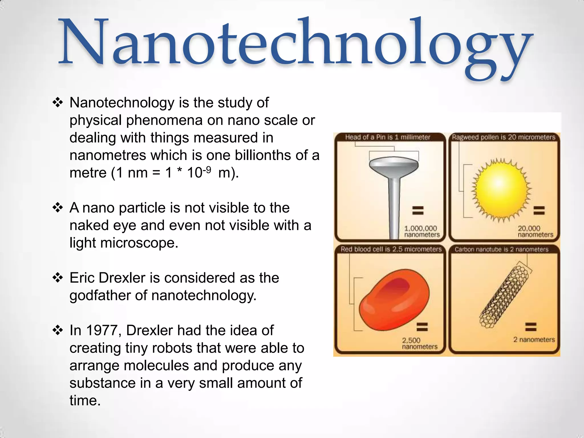 Nanotechnology
 Nanotechnology is the study of
physical phenomena on nano scale or
dealing with things measured in
nanometres which is one billionths of a
metre (1 nm = 1 * 10-9 m).
 A nano particle is not visible to the
naked eye and even not visible with a
light microscope.
 Eric Drexler is considered as the
godfather of nanotechnology.
 In 1977, Drexler had the idea of
creating tiny robots that were able to
arrange molecules and produce any
substance in a very small amount of
time.
 