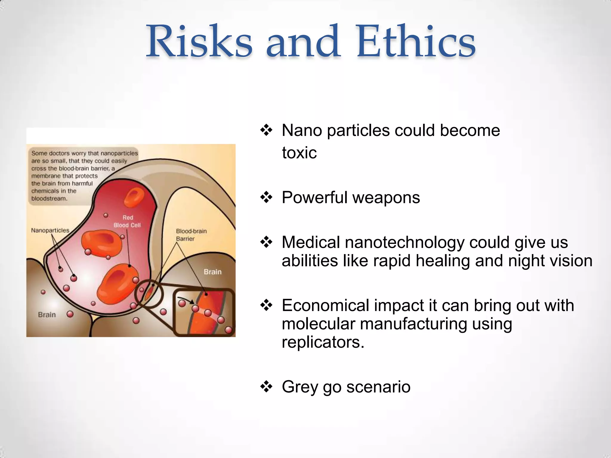 Risks and Ethics
 Nano particles could become
toxic
 Powerful weapons
 Medical nanotechnology could give us
abilities like rapid healing and night vision
 Economical impact it can bring out with
molecular manufacturing using
replicators.
 Grey go scenario
 