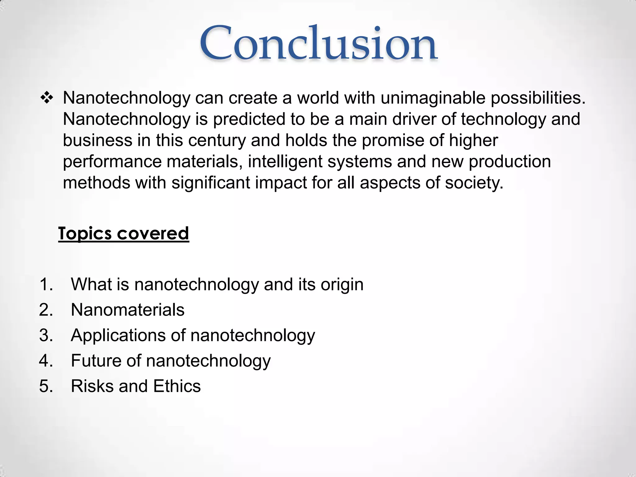 Conclusion
 Nanotechnology can create a world with unimaginable possibilities.
Nanotechnology is predicted to be a main driver of technology and
business in this century and holds the promise of higher
performance materials, intelligent systems and new production
methods with significant impact for all aspects of society.
Topics covered
1. What is nanotechnology and its origin
2. Nanomaterials
3. Applications of nanotechnology
4. Future of nanotechnology
5. Risks and Ethics
 