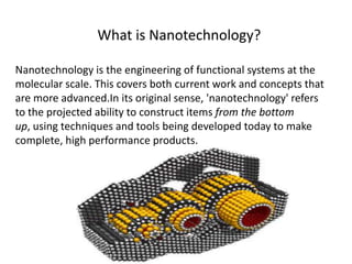 What is Nanotechnology?
Nanotechnology is the engineering of functional systems at the
molecular scale. This covers both current work and concepts that
are more advanced.In its original sense, 'nanotechnology' refers
to the projected ability to construct items from the bottom
up, using techniques and tools being developed today to make
complete, high performance products.
 