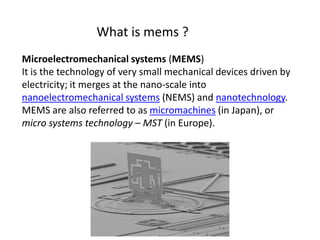 Microelectromechanical systems (MEMS)
It is the technology of very small mechanical devices driven by
electricity; it merges at the nano-scale into
nanoelectromechanical systems (NEMS) and nanotechnology.
MEMS are also referred to as micromachines (in Japan), or
micro systems technology – MST (in Europe).
What is mems ?
 