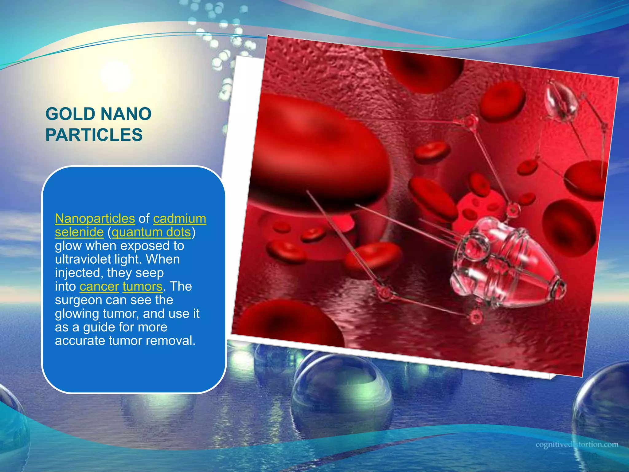 GOLD NANO
PARTICLES
Nanoparticles of cadmium
selenide (quantum dots)
glow when exposed to
ultraviolet light. When
injected, they seep
into cancer tumors. The
surgeon can see the
glowing tumor, and use it
as a guide for more
accurate tumor removal.
10
 