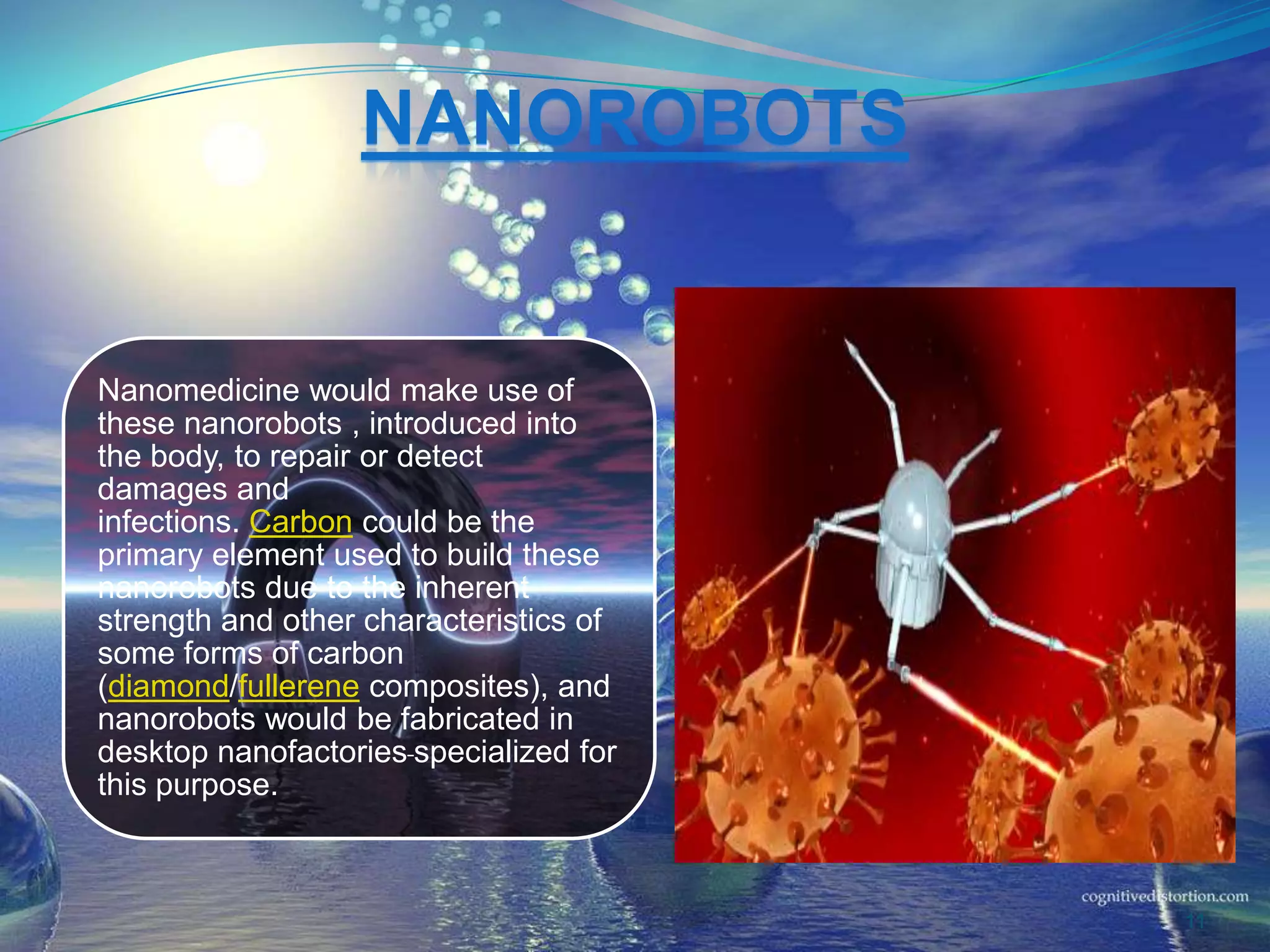 NANOROBOTS
Nanomedicine would make use of
these nanorobots , introduced into
the body, to repair or detect
damages and
infections. Carbon could be the
primary element used to build these
nanorobots due to the inherent
strength and other characteristics of
some forms of carbon
(diamond/fullerene composites), and
nanorobots would be fabricated in
desktop nanofactories specialized for
this purpose.
11
 