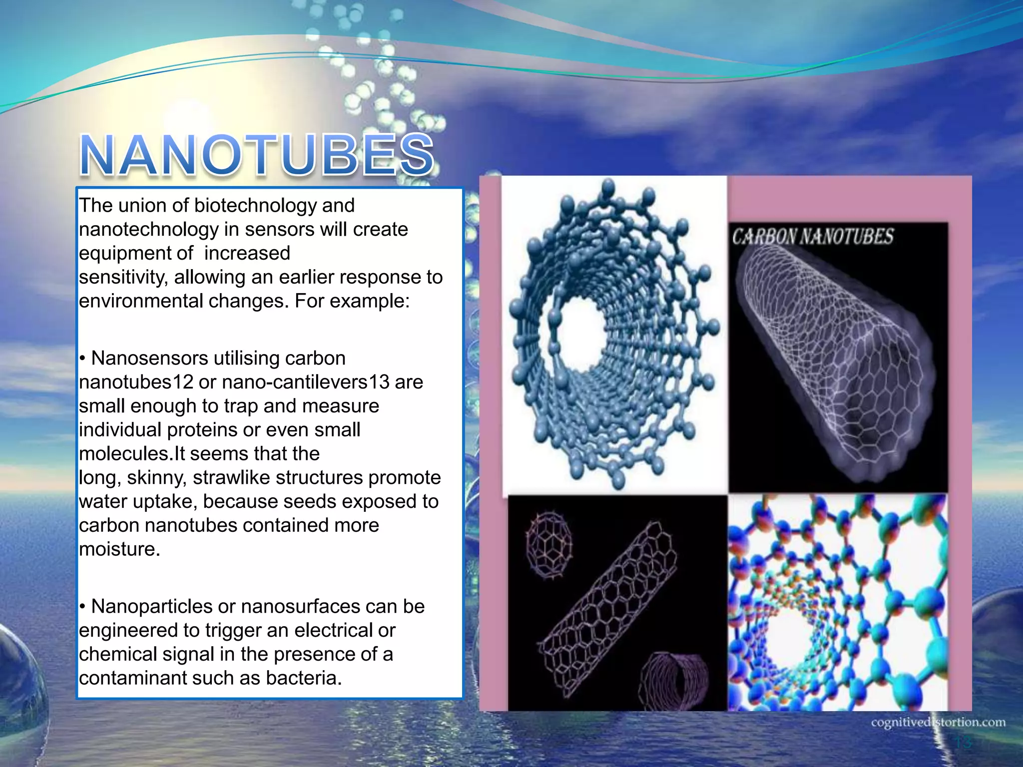 The union of biotechnology and
nanotechnology in sensors will create
equipment of increased
sensitivity, allowing an earlier response to
environmental changes. For example:
• Nanosensors utilising carbon
nanotubes12 or nano-cantilevers13 are
small enough to trap and measure
individual proteins or even small
molecules.It seems that the
long, skinny, strawlike structures promote
water uptake, because seeds exposed to
carbon nanotubes contained more
moisture.
• Nanoparticles or nanosurfaces can be
engineered to trigger an electrical or
chemical signal in the presence of a
contaminant such as bacteria.
13
 