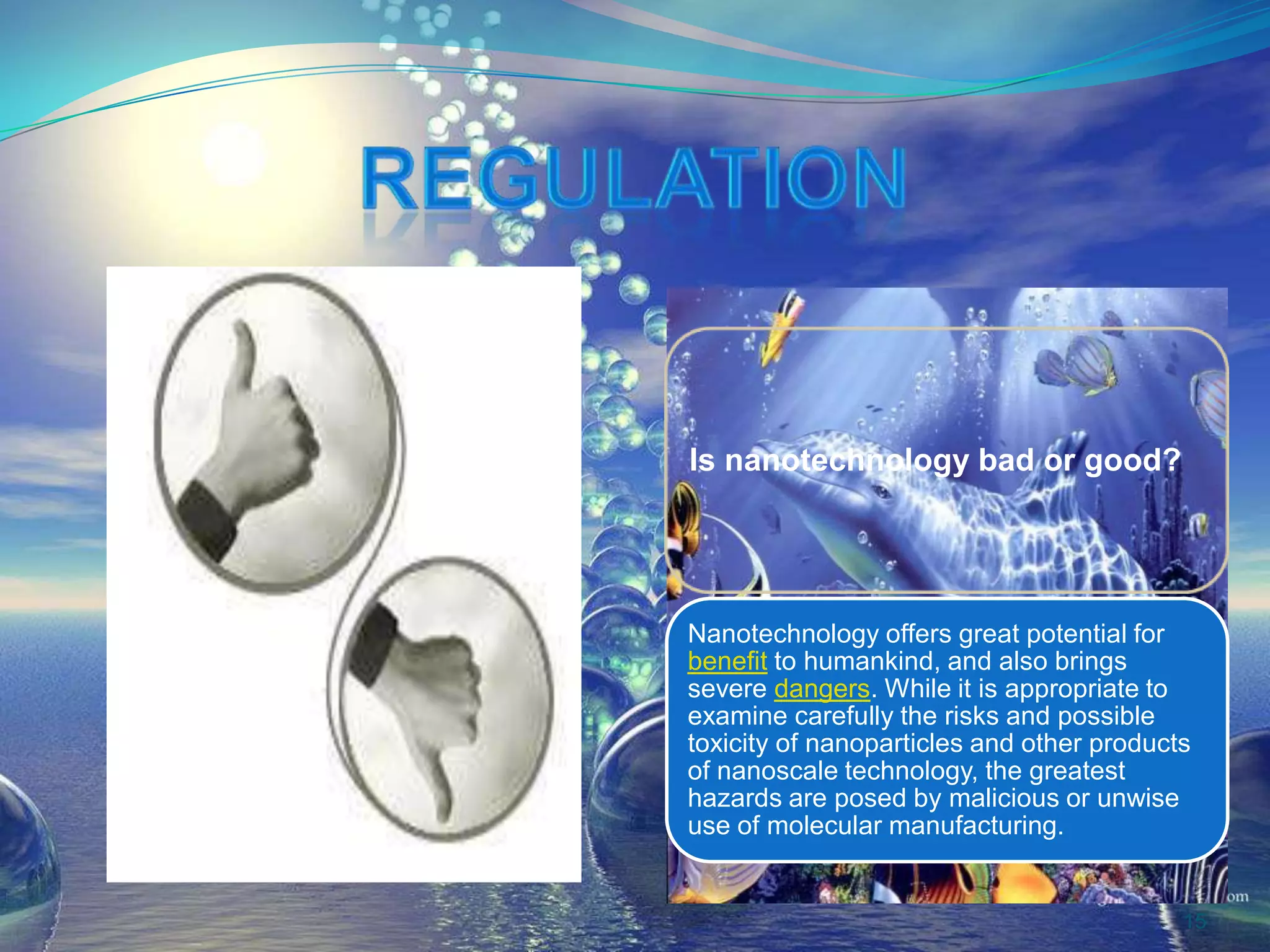 Is nanotechnology bad or good?
Nanotechnology offers great potential for
benefit to humankind, and also brings
severe dangers. While it is appropriate to
examine carefully the risks and possible
toxicity of nanoparticles and other products
of nanoscale technology, the greatest
hazards are posed by malicious or unwise
use of molecular manufacturing.
15
 