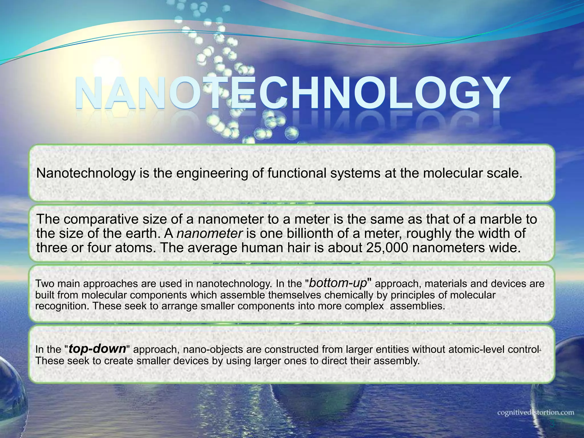 NANOTECHNOLOGY
Nanotechnology is the engineering of functional systems at the molecular scale.
The comparative size of a nanometer to a meter is the same as that of a marble to
the size of the earth. A nanometer is one billionth of a meter, roughly the width of
three or four atoms. The average human hair is about 25,000 nanometers wide.
Two main approaches are used in nanotechnology. In the "bottom-up" approach, materials and devices are
built from molecular components which assemble themselves chemically by principles of molecular
recognition. These seek to arrange smaller components into more complex assemblies.
In the "top-down" approach, nano-objects are constructed from larger entities without atomic-level control.
These seek to create smaller devices by using larger ones to direct their assembly.
3
 