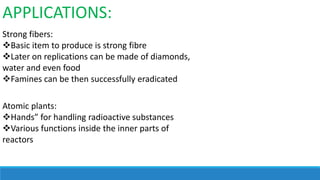 APPLICATIONS:
Strong fibers:
Basic item to produce is strong fibre
Later on replications can be made of diamonds,
water and even food
Famines can be then successfully eradicated
Atomic plants:
Hands” for handling radioactive substances
Various functions inside the inner parts of
reactors

 