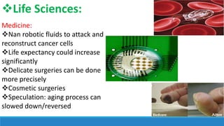Life Sciences:
Medicine:
Nan robotic fluids to attack and
reconstruct cancer cells
Life expectancy could increase
significantly
Delicate surgeries can be done
more precisely
Cosmetic surgeries
Speculation: aging process can
slowed down/reversed

 
