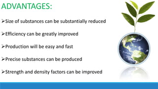 ADVANTAGES:
Size of substances can be substantially reduced
Efficiency can be greatly improved
Production will be easy and fast
Precise substances can be produced
Strength and density factors can be improved

 