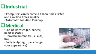 Industrial
• Computers can become a billion times faster
and a million times smaller
•Automatic Pollution Cleanup

Medical

•End of Illnesses (i.e. cancer,
heart disease)
•Universal Immunity (i.e. aids,
flu)
•Body Sculpting (i.e. change
your appearance)

 
