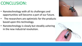 CONCLUSION:
• Nanotechnology with all its challenges and
opportunities will become a part of our future.
• The researchers are optimistic for the products
based upon this technology.
• Nanotechnology is slowly but steadily ushering
in the new industrial revolution.

 