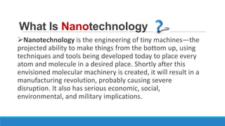 What Is Nanotechnology
Nanotechnology is the engineering of tiny machines—the
projected ability to make things from the bottom up, using
techniques and tools being developed today to place every
atom and molecule in a desired place. Shortly after this
envisioned molecular machinery is created, it will result in a
manufacturing revolution, probably causing severe
disruption. It also has serious economic, social,
environmental, and military implications.

 