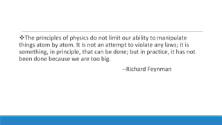 The principles of physics do not limit our ability to manipulate
things atom by atom. It is not an attempt to violate any laws; it is
something, in principle, that can be done; but in practice, it has not
been done because we are too big.
--Richard Feynman

 