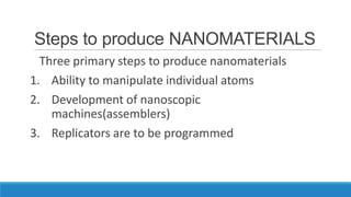 Steps to produce NANOMATERIALS
Three primary steps to produce nanomaterials
1. Ability to manipulate individual atoms
2. Development of nanoscopic
machines(assemblers)
3. Replicators are to be programmed

 