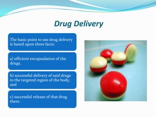Drug Delivery
The basic point to use drug delivery
is based upon three facts:

a) efficient encapsulation of the
drugs,
b) successful delivery of said drugs
to the targeted region of the body,
and
c) successful release of that drug
there.

 