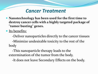 Cancer Treatment
 Nanotechnology has been used for the first time to

destroy cancer cells with a highly targeted package of
"tumor busting" genes.

 Its benefits:

-Deliver nanoparticles directly to the cancer tissues
-Minimize undesirable toxicity to the rest of the
body
-This nanoparticle therapy leads to the
extermination of the tumor from the body.
-It does not leave Secondary Effects on the body.

 