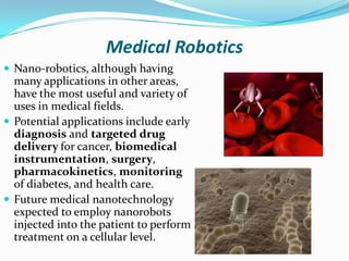 Medical Robotics
 Nano-robotics, although having

many applications in other areas,
have the most useful and variety of
uses in medical fields.
 Potential applications include early
diagnosis and targeted drug
delivery for cancer, biomedical
instrumentation, surgery,
pharmacokinetics, monitoring
of diabetes, and health care.
 Future medical nanotechnology
expected to employ nanorobots
injected into the patient to perform
treatment on a cellular level.

 