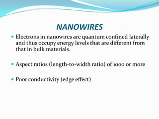 NANOWIRES
 Electrons in nanowires are quantum confined laterally

and thus occupy energy levels that are different from
that in bulk materials.
 Aspect ratios (length-to-width ratio) of 1000 or more
 Poor conductivity (edge effect)

 