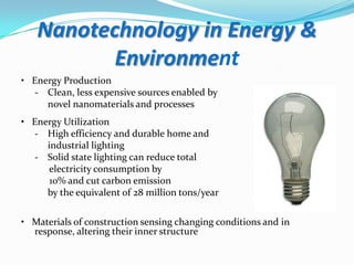 Nanotechnology in Energy &
Environment
• Energy Production
- Clean, less expensive sources enabled by
novel nanomaterials and processes
• Energy Utilization
- High efficiency and durable home and
industrial lighting
- Solid state lighting can reduce total
electricity consumption by
10% and cut carbon emission
by the equivalent of 28 million tons/year
• Materials of construction sensing changing conditions and in
response, altering their inner structure

 