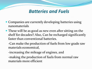 Batteries and Fuels
 Companies are currently developing batteries using

nanomaterials
 These will be as good as new even after sitting on the
shelf for decades!! Also, Can be recharged significantly
faster than conventional batteries.
-Can make the production of fuels from low grade raw
materials economical,
-increasing the mileage of engines, and
-making the production of fuels from normal raw
materials more efficient

 