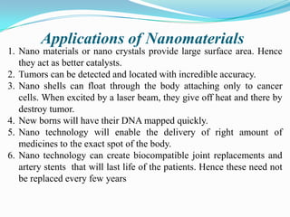 Applications of Nanomaterials
1. Nano materials or nano crystals provide large surface area. Hence
they act as better catalysts.
2. Tumors can be detected and located with incredible accuracy.
3. Nano shells can float through the body attaching only to cancer
cells. When excited by a laser beam, they give off heat and there by
destroy tumor.
4. New borns will have their DNA mapped quickly.
5. Nano technology will enable the delivery of right amount of
medicines to the exact spot of the body.
6. Nano technology can create biocompatible joint replacements and
artery stents that will last life of the patients. Hence these need not
be replaced every few years

 