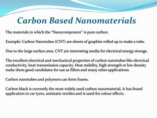 Carbon Based Nanomaterials
The materials in which the “Nanocomponent” is pure carbon.

Example: Carbon Nanotubes (CNT) are sheets of graphite rolled up to make a tube.
Due to the large surface area, CNT are interesting media for electrical energy storage.
The excellent electrical and mechanical properties of carbon nanotubes like electrical
conductivity, heat transmission capacity. Heat stability, high strength or low density
make them good candidates for use as fillers and many other applications.
Carbon nanotubes and polymers can form foams.
Carbon black is currently the most widely used carbon nanomaterial, it has found
application in car tyres, antistatic textiles and is used for colour effects.

 