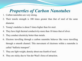 Properties of Carbon Nanotubes
1. Carbon nanotubes are very strong.
2. Their tensile strength is 100 times greater than that of steel of the same
diameter.
3. Young’s modulus is about 5 times higher than for steel.
4. They have high thermal conductivity-more than 10 times that of silver.

5. They conduct electricity better than metals.
6. Electron travelling through a carbon nanotube behaves like wave travelling
through a smooth channel. This movement of electrons within a nanotube is
called “ballistic transport”.
7. They are light weight, density about one fourth of steel.
8. They are sticky due to Van der Waal’s force of attraction.

 