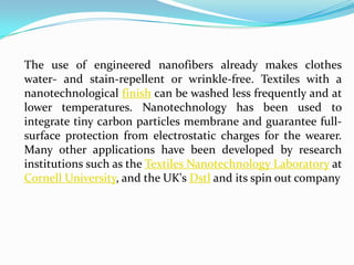 The use of engineered nanofibers already makes clothes
water- and stain-repellent or wrinkle-free. Textiles with a
nanotechnological finish can be washed less frequently and at
lower temperatures. Nanotechnology has been used to
integrate tiny carbon particles membrane and guarantee fullsurface protection from electrostatic charges for the wearer.
Many other applications have been developed by research
institutions such as the Textiles Nanotechnology Laboratory at
Cornell University, and the UK's Dstl and its spin out company

 