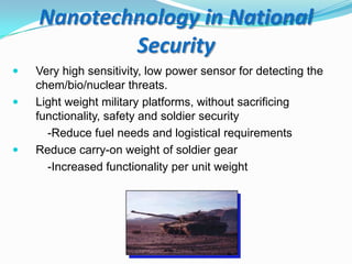 Nanotechnology in National
Security





Very high sensitivity, low power sensor for detecting the
chem/bio/nuclear threats.
Light weight military platforms, without sacrificing
functionality, safety and soldier security
-Reduce fuel needs and logistical requirements
Reduce carry-on weight of soldier gear
-Increased functionality per unit weight

 
