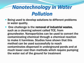 Nanotechnology in Water
Pollution
 Being used to develop solutions to different problems

in water quality.
 One challenge is the removal of industrial wastes,
such as a cleaning solvent called TCE, from
groundwater. Nanoparticles can be used to convert the
contaminating chemical through a chemical reaction
to make it harmless. Studies have shown that this
method can be used successfully to reach
contaminates dispersed in underground ponds and at
much lower cost than methods which require pumping
the water out of the ground for treatment

 
