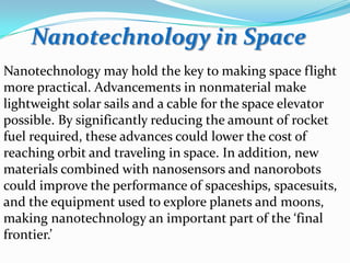 Nanotechnology in Space
Nanotechnology may hold the key to making space flight
more practical. Advancements in nonmaterial make
lightweight solar sails and a cable for the space elevator
possible. By significantly reducing the amount of rocket
fuel required, these advances could lower the cost of
reaching orbit and traveling in space. In addition, new
materials combined with nanosensors and nanorobots
could improve the performance of spaceships, spacesuits,
and the equipment used to explore planets and moons,
making nanotechnology an important part of the ‘final
frontier.’

 